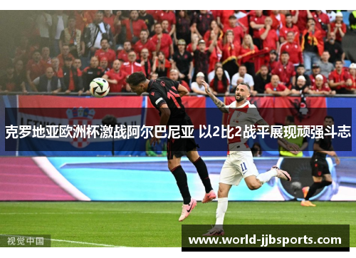 克罗地亚欧洲杯激战阿尔巴尼亚 以2比2战平展现顽强斗志 克罗地亚欧洲杯激战阿尔巴尼亚 以2比2战平展现顽强斗志