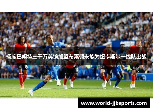扬库巴明特三千万英镑加盟布莱顿未能为纽卡斯尔一线队出战 扬库巴明特三千万英镑加盟布莱顿未能为纽卡斯尔一线队出战