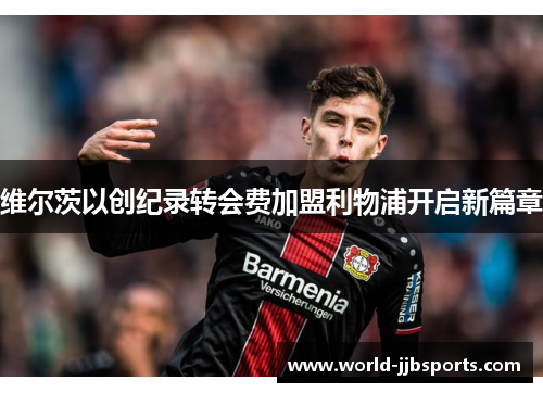 维尔茨以创纪录转会费加盟利物浦开启新篇章 维尔茨以创纪录转会费加盟利物浦开启新篇章
