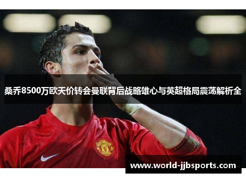 桑乔8500万欧天价转会曼联背后战略雄心与英超格局震荡解析全 桑乔8500万欧天价转会曼联背后战略雄心与英超格局震荡解析全